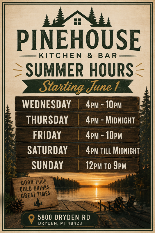 Pine House Kitchen and Bar Summer Hours Starting June 1: Wednesday 4pm to 10pm, Thursday through Saturday 4pm to Midnight, Sunday Noon to 9pm. Located at 5800 Dryden Road, Dryden, Michigan 48428